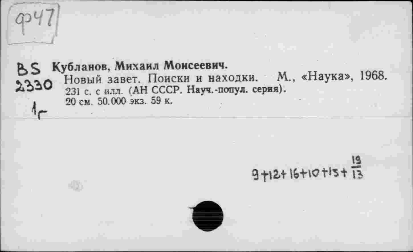 ﻿B>s Кубланов, Михаил Моисеевич.
•уосхл Новый завет. Поиски и находки. М., «Наука», 1968. 231 с. с илл. (АН СССР. Науч.-попул. серия).
і 20 см. 50.000 экз. 59 к.
V
ta